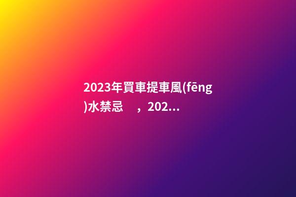 2023年買車提車風(fēng)水禁忌，2023牛年買車提車有什么講究